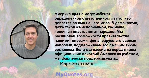 Американцы не могут избежать определенной ответственности за то, что делается во имя нашего мира. В демократии, даже такой же испорченной, как наша, конечная власть лежит народом. Мы расширяем возможности правительства