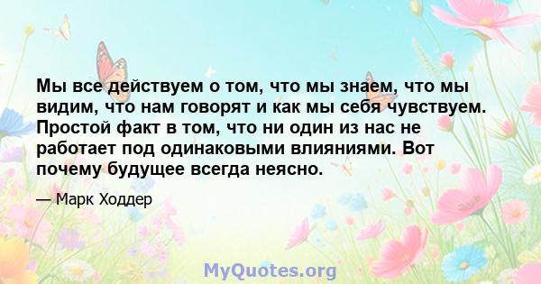 Мы все действуем о том, что мы знаем, что мы видим, что нам говорят и как мы себя чувствуем. Простой факт в том, что ни один из нас не работает под одинаковыми влияниями. Вот почему будущее всегда неясно.