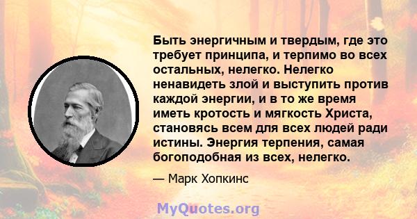 Быть энергичным и твердым, где это требует принципа, и терпимо во всех остальных, нелегко. Нелегко ненавидеть злой и выступить против каждой энергии, и в то же время иметь кротость и мягкость Христа, становясь всем для