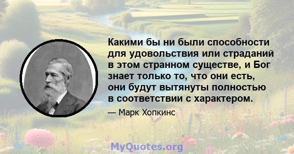 Какими бы ни были способности для удовольствия или страданий в этом странном существе, и Бог знает только то, что они есть, они будут вытянуты полностью в соответствии с характером.