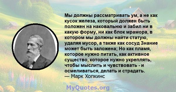 Мы должны рассматривать ум, а не как кусок железа, который должен быть положен на наковальню и забил ни в какую форму, ни как блок мрамора, в котором мы должны найти статую, удаляя мусор, а также как сосуд Знание может