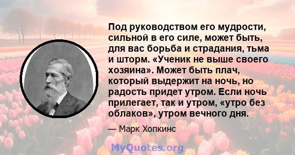 Под руководством его мудрости, сильной в его силе, может быть, для вас борьба и страдания, тьма и шторм. «Ученик не выше своего хозяина». Может быть плач, который выдержит на ночь, но радость придет утром. Если ночь