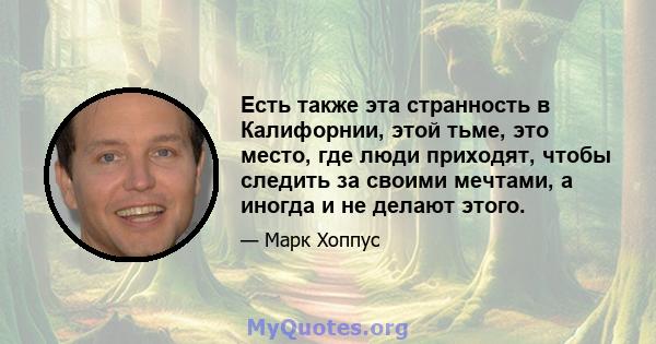 Есть также эта странность в Калифорнии, этой тьме, это место, где люди приходят, чтобы следить за своими мечтами, а иногда и не делают этого.