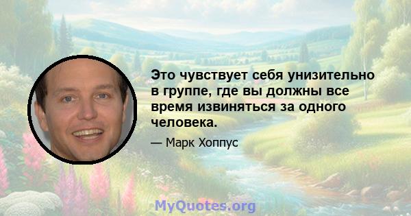 Это чувствует себя унизительно в группе, где вы должны все время извиняться за одного человека.