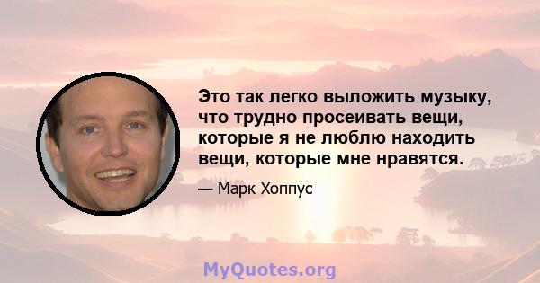 Это так легко выложить музыку, что трудно просеивать вещи, которые я не люблю находить вещи, которые мне нравятся.