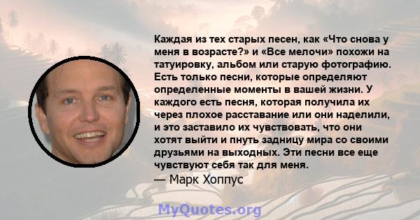 Каждая из тех старых песен, как «Что снова у меня в возрасте?» и «Все мелочи» похожи на татуировку, альбом или старую фотографию. Есть только песни, которые определяют определенные моменты в вашей жизни. У каждого есть