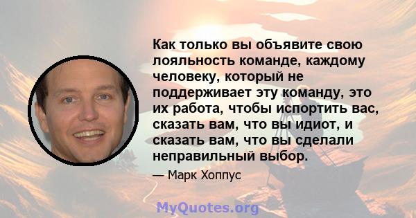 Как только вы объявите свою лояльность команде, каждому человеку, который не поддерживает эту команду, это их работа, чтобы испортить вас, сказать вам, что вы идиот, и сказать вам, что вы сделали неправильный выбор.