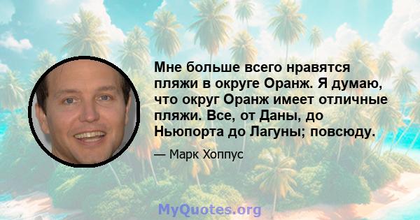 Мне больше всего нравятся пляжи в округе Оранж. Я думаю, что округ Оранж имеет отличные пляжи. Все, от Даны, до Ньюпорта до Лагуны; повсюду.