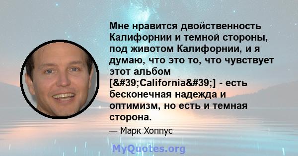 Мне нравится двойственность Калифорнии и темной стороны, под животом Калифорнии, и я думаю, что это то, что чувствует этот альбом ['California'] - есть бесконечная надежда и оптимизм, но есть и темная сторона.