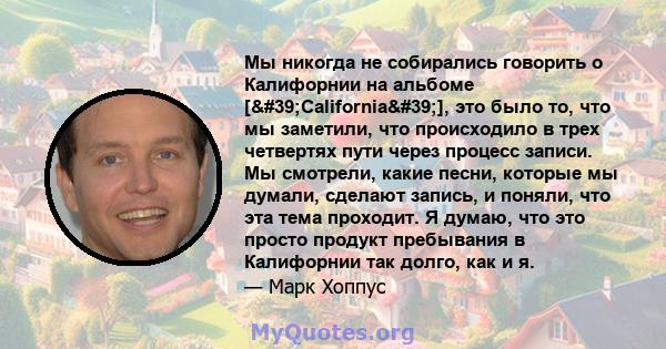 Мы никогда не собирались говорить о Калифорнии на альбоме ['California'], это было то, что мы заметили, что происходило в трех четвертях пути через процесс записи. Мы смотрели, какие песни, которые мы думали,