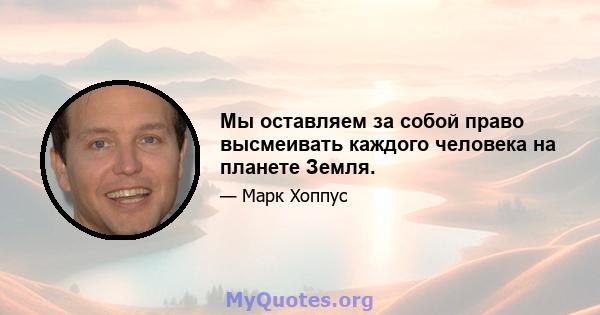 Мы оставляем за собой право высмеивать каждого человека на планете Земля.