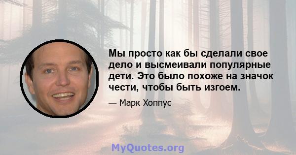 Мы просто как бы сделали свое дело и высмеивали популярные дети. Это было похоже на значок чести, чтобы быть изгоем.