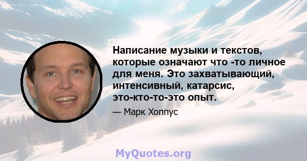 Написание музыки и текстов, которые означают что -то личное для меня. Это захватывающий, интенсивный, катарсис, это-кто-то-это опыт.