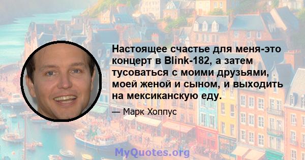 Настоящее счастье для меня-это концерт в Blink-182, а затем тусоваться с моими друзьями, моей женой и сыном, и выходить на мексиканскую еду.