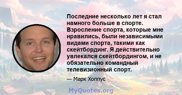 Последние несколько лет я стал намного больше в спорте. Взросление спорта, которые мне нравились, были независимыми видами спорта, такими как скейтбординг. Я действительно увлекался скейтбордингом, и не обязательно