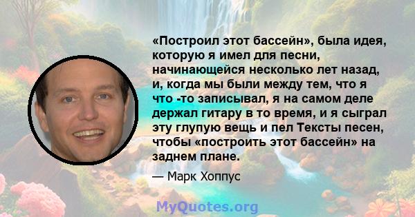 «Построил этот бассейн», была идея, которую я имел для песни, начинающейся несколько лет назад, и, когда мы были между тем, что я что -то записывал, я на самом деле держал гитару в то время, и я сыграл эту глупую вещь и 