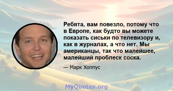 Ребята, вам повезло, потому что в Европе, как будто вы можете показать сиськи по телевизору и, как в журналах, а что нет. Мы американцы, так что малейшее, малейший проблеск соска.