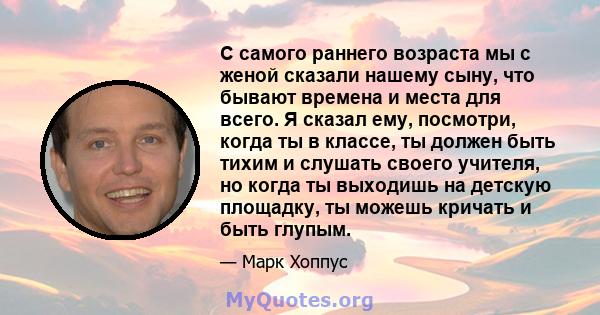 С самого раннего возраста мы с женой сказали нашему сыну, что бывают времена и места для всего. Я сказал ему, посмотри, когда ты в классе, ты должен быть тихим и слушать своего учителя, но когда ты выходишь на детскую