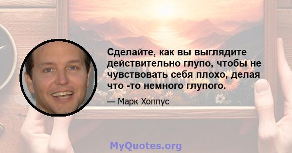 Сделайте, как вы выглядите действительно глупо, чтобы не чувствовать себя плохо, делая что -то немного глупого.