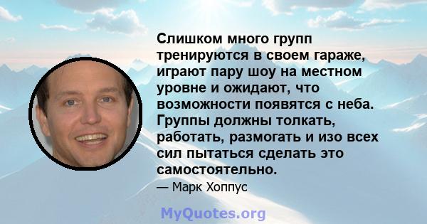 Слишком много групп тренируются в своем гараже, играют пару шоу на местном уровне и ожидают, что возможности появятся с неба. Группы должны толкать, работать, размогать и изо всех сил пытаться сделать это самостоятельно.