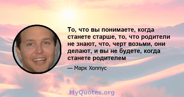 То, что вы понимаете, когда станете старше, то, что родители не знают, что, черт возьми, они делают, и вы не будете, когда станете родителем