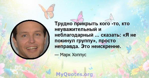 Трудно прикрыть кого -то, кто неуважительный и неблагодарный ... сказать: «Я не покинул группу», просто неправда. Это неискренне.