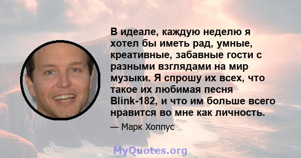 В идеале, каждую неделю я хотел бы иметь рад, умные, креативные, забавные гости с разными взглядами на мир музыки. Я спрошу их всех, что такое их любимая песня Blink-182, и что им больше всего нравится во мне как