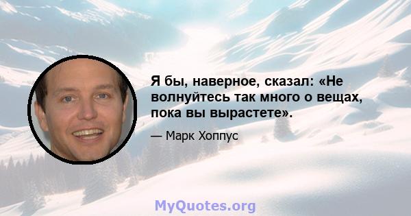 Я бы, наверное, сказал: «Не волнуйтесь так много о вещах, пока вы вырастете».