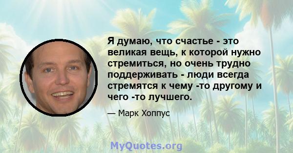 Я думаю, что счастье - это великая вещь, к которой нужно стремиться, но очень трудно поддерживать - люди всегда стремятся к чему -то другому и чего -то лучшего.