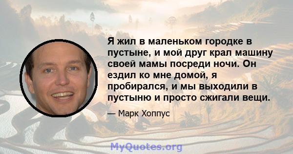 Я жил в маленьком городке в пустыне, и мой друг крал машину своей мамы посреди ночи. Он ездил ко мне домой, я пробирался, и мы выходили в пустыню и просто сжигали вещи.