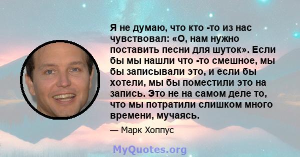 Я не думаю, что кто -то из нас чувствовал: «О, нам нужно поставить песни для шуток». Если бы мы нашли что -то смешное, мы бы записывали это, и если бы хотели, мы бы поместили это на запись. Это не на самом деле то, что