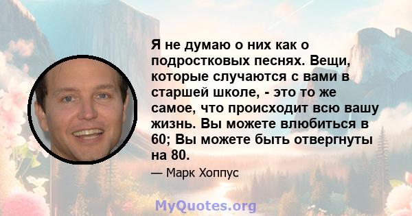 Я не думаю о них как о подростковых песнях. Вещи, которые случаются с вами в старшей школе, - это то же самое, что происходит всю вашу жизнь. Вы можете влюбиться в 60; Вы можете быть отвергнуты на 80.