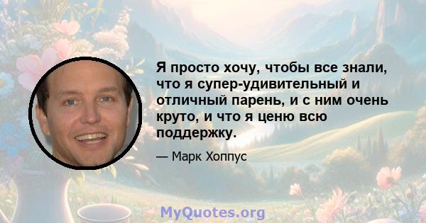 Я просто хочу, чтобы все знали, что я супер-удивительный и отличный парень, и с ним очень круто, и что я ценю всю поддержку.