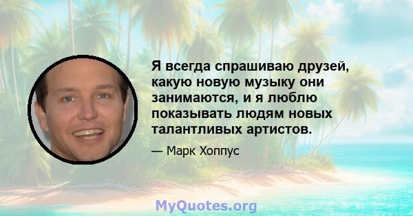 Я всегда спрашиваю друзей, какую новую музыку они занимаются, и я люблю показывать людям новых талантливых артистов.