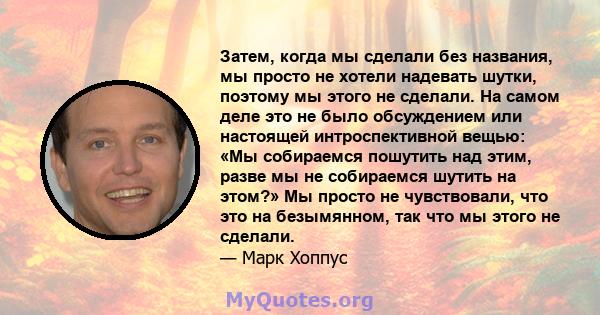 Затем, когда мы сделали без названия, мы просто не хотели надевать шутки, поэтому мы этого не сделали. На самом деле это не было обсуждением или настоящей интроспективной вещью: «Мы собираемся пошутить над этим, разве