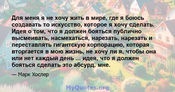 Для меня я не хочу жить в мире, где я боюсь создавать то искусство, которое я хочу сделать. Идея о том, что я должен бояться публично высмеивать, насмехаться, нарезать, нарезать и переставлять гигантскую корпорацию,