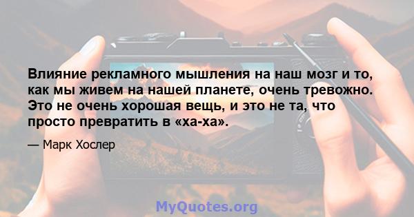 Влияние рекламного мышления на наш мозг и то, как мы живем на нашей планете, очень тревожно. Это не очень хорошая вещь, и это не та, что просто превратить в «ха-ха».