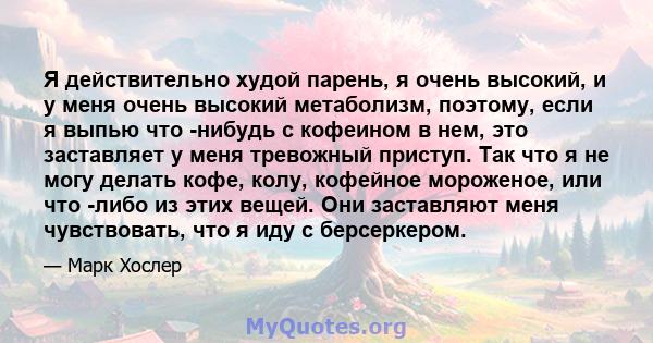 Я действительно худой парень, я очень высокий, и у меня очень высокий метаболизм, поэтому, если я выпью что -нибудь с кофеином в нем, это заставляет у меня тревожный приступ. Так что я не могу делать кофе, колу,