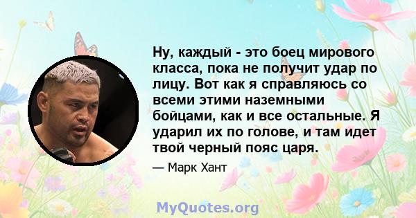 Ну, каждый - это боец ​​мирового класса, пока не получит удар по лицу. Вот как я справляюсь со всеми этими наземными бойцами, как и все остальные. Я ударил их по голове, и там идет твой черный пояс царя.