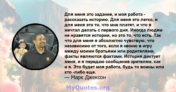 Для меня это задание, и моя работа - рассказать историю. Для меня это легко, и для меня это то, что мне платят, и что я мечтал делать с первого дня. Иногда людям не нравятся истории, но это то, что есть. Так что для