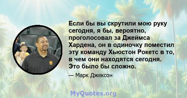 Если бы вы скрутили мою руку сегодня, я бы, вероятно, проголосовал за Джеймса Хардена, он в одиночку поместил эту команду Хьюстон Рокетс в то, в чем они находятся сегодня. Это было бы сложно.