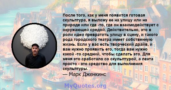 После того, как у меня появится готовая скульптура, я выложу ее на улицу или на природе или где -то, где он взаимодействует с окружающей средой. Действительно, это в роли идеи превратить улицу в сцену, и такого рода