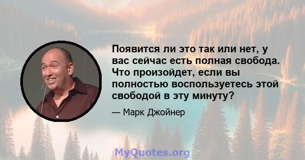 Появится ли это так или нет, у вас сейчас есть полная свобода. Что произойдет, если вы полностью воспользуетесь этой свободой в эту минуту?