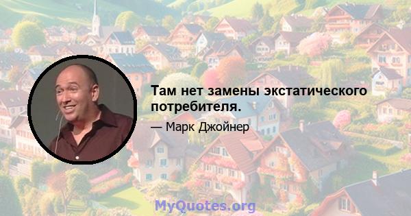 Там нет замены экстатического потребителя.