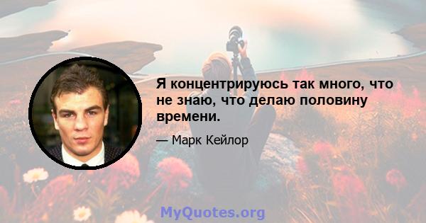 Я концентрируюсь так много, что не знаю, что делаю половину времени.