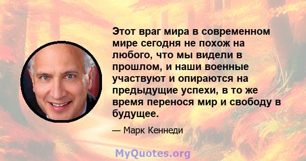 Этот враг мира в современном мире сегодня не похож на любого, что мы видели в прошлом, и наши военные участвуют и опираются на предыдущие успехи, в то же время перенося мир и свободу в будущее.