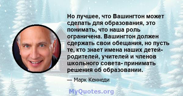 Но лучшее, что Вашингтон может сделать для образования, это понимать, что наша роль ограничена. Вашингтон должен сдержать свои обещания, но пусть те, кто знает имена наших детей- родителей, учителей и членов школьного