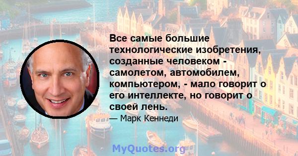 Все самые большие технологические изобретения, созданные человеком - самолетом, автомобилем, компьютером, - мало говорит о его интеллекте, но говорит о своей лень.