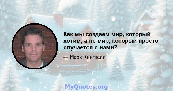 Как мы создаем мир, который хотим, а не мир, который просто случается с нами?