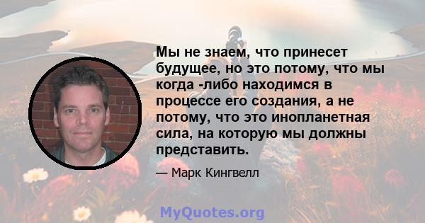 Мы не знаем, что принесет будущее, но это потому, что мы когда -либо находимся в процессе его создания, а не потому, что это инопланетная сила, на которую мы должны представить.